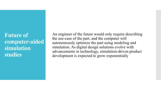 Future of
computer-aided
simulation
studies
An engineer of the future would only require describing
the use-case of the part, and the computer will
autonomously optimize the part using modeling and
simulation. As digital design solutions evolve with
advancements in technology, simulation-driven product
development is expected to grow exponentially
 