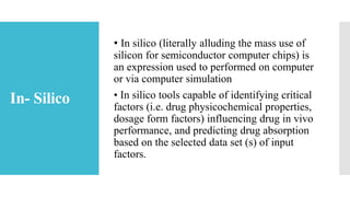 In- Silico
• In silico (literally alluding the mass use of
silicon for semiconductor computer chips) is
an expression used to performed on computer
or via computer simulation
• In silico tools capable of identifying critical
factors (i.e. drug physicochemical properties,
dosage form factors) influencing drug in vivo
performance, and predicting drug absorption
based on the selected data set (s) of input
factors.
 