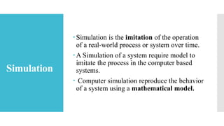 Simulation
Simulation is the imitation of the operation
of a real-world process or system over time.
A Simulation of a system require model to
imitate the process in the computer based
systems.
 Computer simulation reproduce the behavior
of a system using a mathematical model.
 