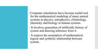 Computer simulations have become useful tool
for the mathematical modeling of many natural
systems in physics, astrophysics, climatology,
chemistry and biology in human systems.
 It involves generation of artificially history of
system and drawing inference from it.
 It express the assumption of mathematical,
logical and symbolic relationship between
system.
 