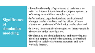 Significance
of
simulation
modeling
 It enable the study of system and experimentation
with the internal interaction of a complex system, or
of a subsystem within a complex system
 Informational, organizational and environmental
changes can be simulated and the effect of those
alternation on the model's behavior can be observed.
 It is very important for the suggestion improvement in
the system under investigation.
 By changing the simulation input and observing the
resulting outputs, valuable insight may be obtained
into which variables are most important and how
variable interact.
 