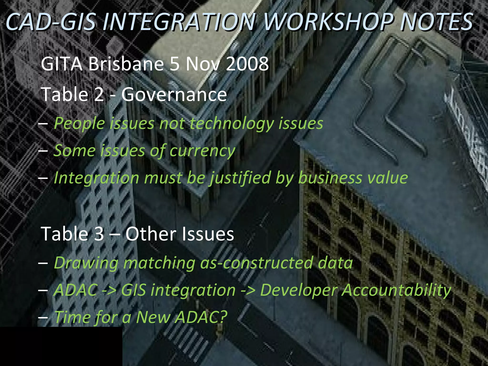 CAD-GIS INTEGRATION WORKSHOP NOTES GITA Brisbane 5 Nov 2008 Table 2 - Governance People issues not technology issues Some issues of currency Integration must be justified by business value Table 3 – Other Issues Drawing matching as-constructed data ADAC -> GIS integration -> Developer Accountability Time for a New ADAC? 