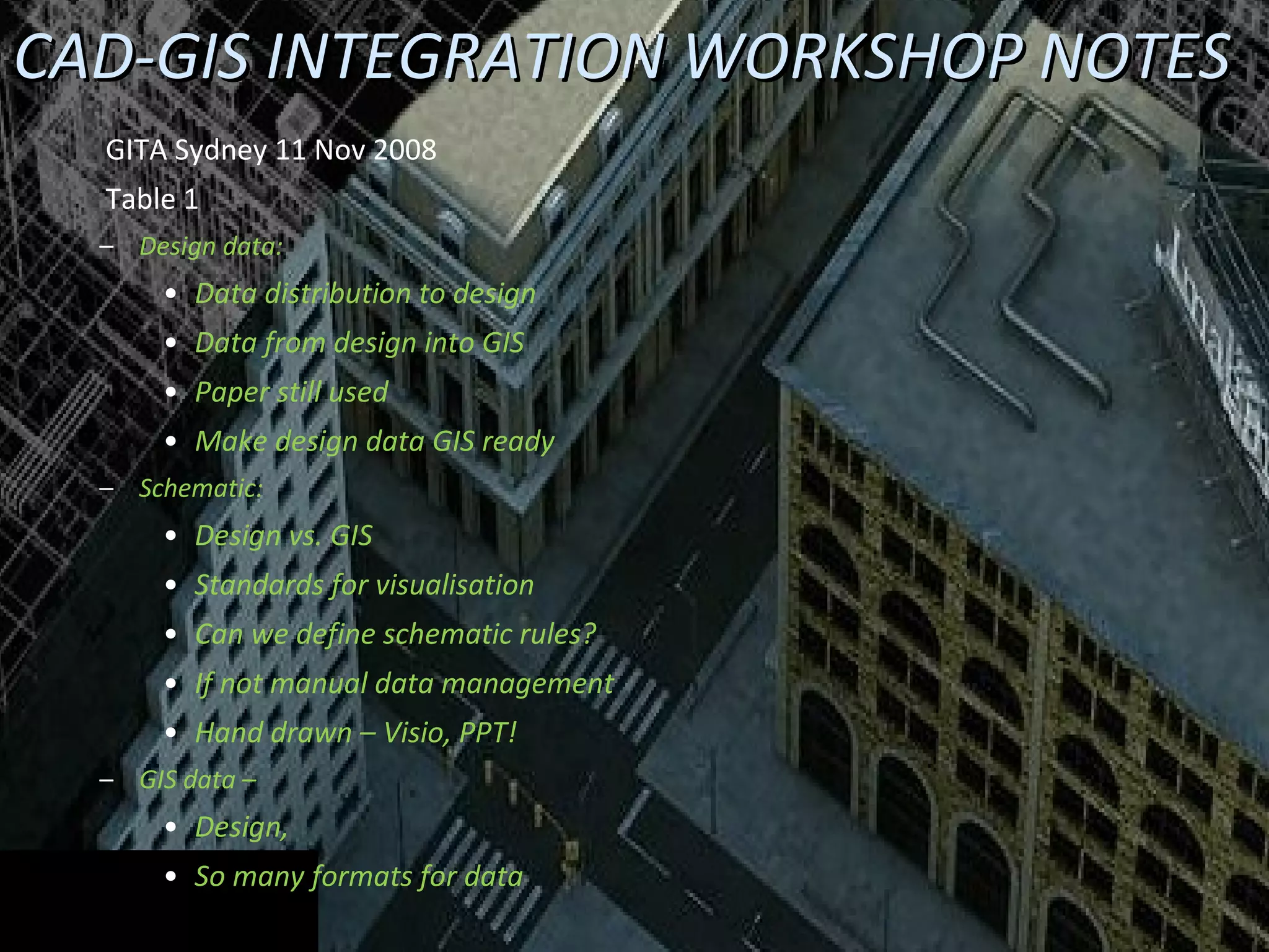 CAD-GIS INTEGRATION WORKSHOP NOTES GITA Sydney 11 Nov 2008  Table 1 Design data: Data distribution to design Data from design into GIS Paper still used Make design data GIS ready Schematic: Design vs. GIS Standards for visualisation Can we define schematic rules? If not manual data management Hand drawn – Visio, PPT! GIS data – Design, So many formats for data 
