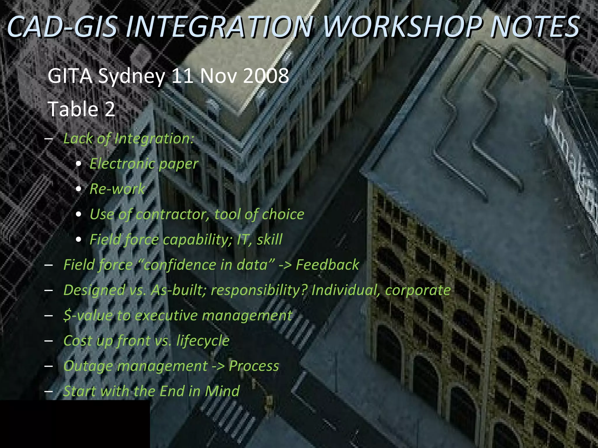CAD-GIS INTEGRATION WORKSHOP NOTES GITA Sydney 11 Nov 2008  Table 2 Lack of Integration: Electronic paper Re-work Use of contractor, tool of choice Field force capability; IT, skill Field force “confidence in data” -> Feedback Designed vs. As-built; responsibility? Individual, corporate $-value to executive management Cost up front vs. lifecycle Outage management -> Process Start with the End in Mind  