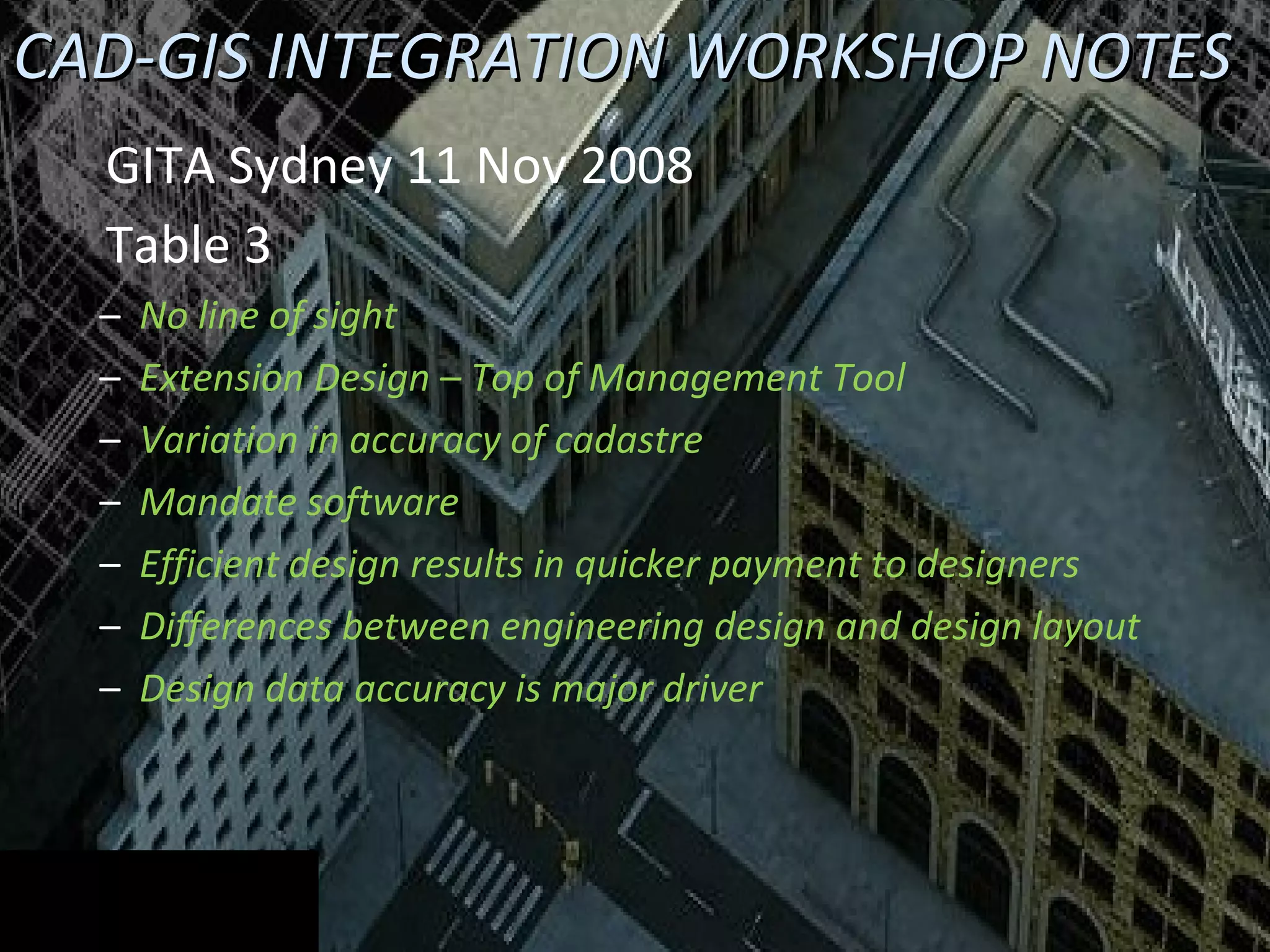 CAD-GIS INTEGRATION WORKSHOP NOTES GITA Sydney 11 Nov 2008 Table 3 No line of sight Extension Design – Top of Management Tool Variation in accuracy of cadastre Mandate software Efficient design results in quicker payment to designers Differences between engineering design and design layout Design data accuracy is major driver 