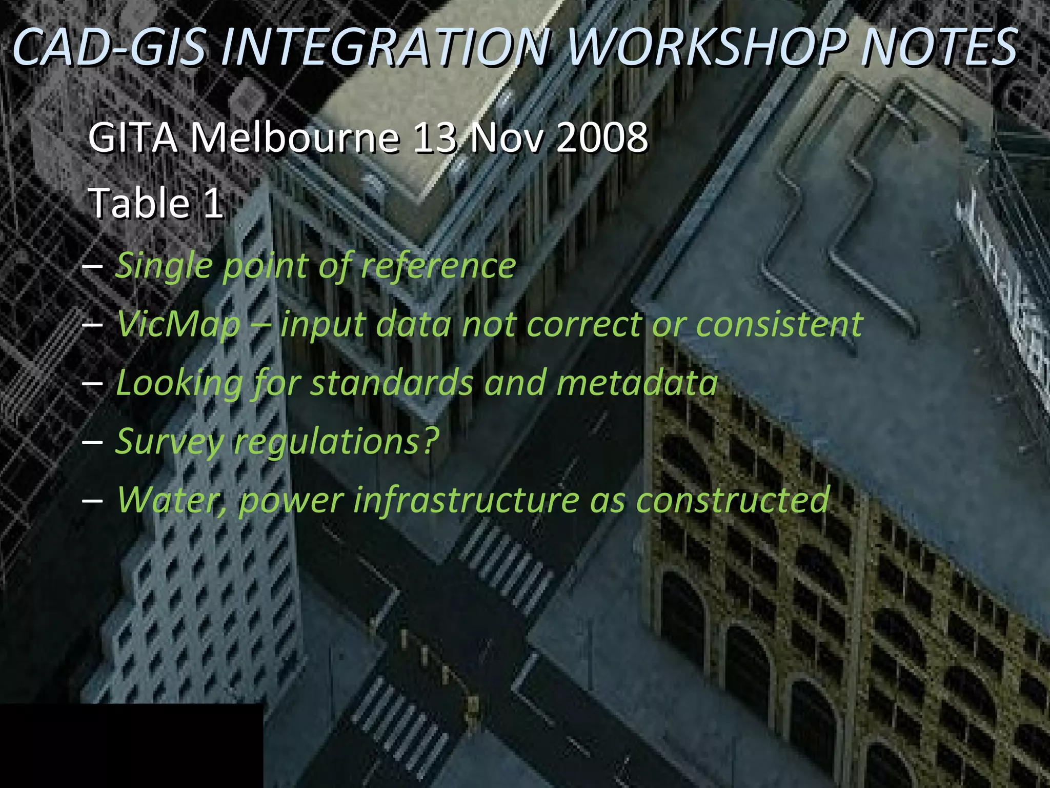 CAD-GIS INTEGRATION WORKSHOP NOTES GITA Melbourne 13 Nov 2008 Table 1 Single point of reference VicMap – input data not correct or consistent Looking for standards and metadata Survey regulations? Water, power infrastructure as constructed 