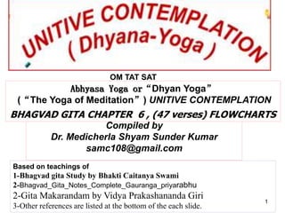 Compiled by
Dr. Medicherla Shyam Sunder Kumar
samc108@gmail.com
OM TAT SAT
Based on teachings of
1-Bhagvad gita Study by Bhakti Caitanya Swami
2-Bhagvad_Gita_Notes_Complete_Gauranga_priyarabhu
2-Gita Makarandam by Vidya Prakashananda Giri
3-Other references are listed at the bottom of the each slide.
1
Abhyasa Yoga or“Dhyan Yoga”
(“The Yoga of Meditation”) UNITIVE CONTEMPLATION
BHAGVAD GITA CHAPTER 6 , (47 verses) FLOWCHARTS
 