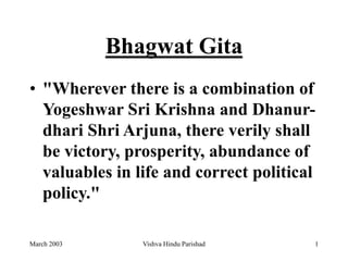 March 2003 Vishva Hindu Parishad 1
Bhagwat Gita
• "Wherever there is a combination of
Yogeshwar Sri Krishna and Dhanur-
dhari Shri Arjuna, there verily shall
be victory, prosperity, abundance of
valuables in life and correct political
policy."
 