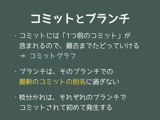 コミットとブランチ
・コミットには「1つ前のコミット」が
　含まれるので、最古までたどっていける
　→ コミットグラフ

・ブランチは、そのブランチでの
　最新のコミットの別名に過ぎない

・枝分かれは、それぞれのブランチで
　コミットされて初めて発生する
 