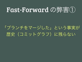 Fast-Forward の弊害①

「ブランチをマージした」という事実が
 歴史（コミットグラフ）に残らない
 