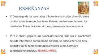 ENSEÑANZAS
• 1ª. Desapego de los resultados o fruto de una acción. Uno sólo tiene
control sobre tu respectiva tarea. Pero no control o reclamo en los
resultados. Esa es la acción virtuosa, sin esperar la recompensa.
• 2ª.En el bhakti-yoga es una pasión devocional en la que el practicante
deja de interesarse por su propia persona, se pone al servicio de la
deidad y por lo tanto se desapega y libera de las normas y
constricciones sociales. RENUNCIANTES.
 