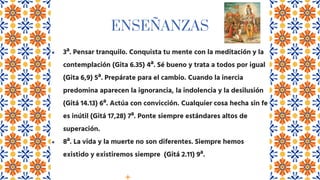 ENSEÑANZAS
● 3ª. Pensar tranquilo. Conquista tu mente con la meditación y la
contemplación (Gita 6.35) 4ª. Sé bueno y trata a todos por igual
(Gita 6,9) 5ª. Prepárate para el cambio. Cuando la inercia
predomina aparecen la ignorancia, la indolencia y la desilusión
(Gitá 14.13) 6ª. Actúa con convicción. Cualquier cosa hecha sin fe
es inútil (Gitá 17,28) 7ª. Ponte siempre estándares altos de
superación.
● 8ª. La vida y la muerte no son diferentes. Siempre hemos
existido y existiremos siempre (Gitá 2.11) 9ª.
 