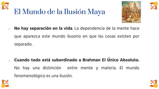 El Mundo de la Ilusión Maya
o No hay separación en la vida. La dependencia de la mente hace
que aparezca este mundo ilusorio en que las cosas existen por
separado.
o Cuando todo está subordinado a Brahman El Único Absoluto.
No hay una distinción entre mente y materia. El mundo
fenomenológico es una ilusión.
 
