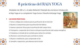 8 prácticas del RAJA YOGA
Alrededor de 200 a. C., el sabio Maharishi Patanjali dio una breve introducción
al Raja Yoga en su compilación Yoga Sutras. Filosofía Ashtanga Yoga.
 LAS OCHO PRÁCTICAS:
1. Yama o códigos de conducta para la purificación de la intención
2. Niyama o compromisos para la purificación de hábitos
3. Asanas o posturas físicas para la purificación del cuerpo físico
4. Pranayama o expansión de la fuerza vital para la purificación del cuerpo energético
5. Pratyahara o retirada de los sentidos para calmar los sentidos
6. Dharana o concentración para controlar la mente
7. Dhyana o meditación, para comprender el Ser
8. Samadhi o separación, para liberarse de la ilusión
 