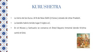 KURUSHETRA
• La tierra de los Kurus. Al N de New Delhi (3 horas ) estado de Uttar Pradesh.
• La batalla habría tenido lugar 9 siglos a.C.
• En el Museo y Santuario se conserva el Árbol Bayano Inmortal donde Krishna
cantó el Gitá.
 