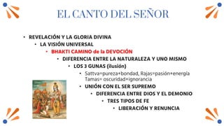 EL CANTO DEL SEÑOR
• REVELACIÓN Y LA GLORIA DIVINA
• LA VISIÓN UNIVERSAL
• BHAKTI CAMINO de la DEVOCIÓN
• DIFERENCIA ENTRE LA NATURALEZA Y UNO MISMO
• LOS 3 GUNAS (ilusión)
• Sattva=pureza+bondad, Rajas=pasión+energía
Tamas= oscuridad+ignorancia
• UNIÓN CON EL SER SUPREMO
• DIFERENCIA ENTRE DIOS Y EL DEMONIO
• TRES TIPOS DE FE
• LIBERACIÓN Y RENUNCIA
 