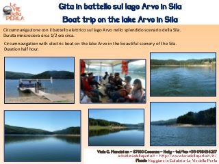 Circumnavigazione con il battello elettrico sul lago Arvo nello splendido scenario della Sila.
Durata minicrociera circa 1/2 ora circa.
Gita in battello sul lago Arvo in Sila
Boat trip on the lake Arvo in Sila
Viale G. Mancini sn – 87100 Cosenza – Italy - tel/fax +39 098434217
info@leviedellaperla.it - http://www.leviedellaperla.it/it/
Fbook: Viaggiare in Calabria-Le Vie della Perla
Circumnavigation with electric boat on the lake Arvo in the beautiful scenery of the Sila.
Duration half hour.
 