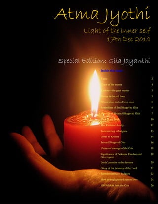 Atma Jyothi
        Light of the inner self
               17th Dec 2010

Special Edition: Gita Jayanthi
             Inside this issue:

             Yajna                                  2

             Grace of the master                    4

             Krishna—the great master               5

             Nature is the real doer                5

             Whom does the lord love most           6

             Symbolism of Shri Bhagavad Gita        6

             Message of Shrimad Bhagavad Gita       7

             Lord in my heart                       10

             Shri Krishna’s family                  11

             Surrendering to Sadguru                13

             Letter to Krishna                      14

             Srimad Bhagavad Gita                   16

             Universal message of the Gita          18

             Significance of Vaikunta Ekadasi and   18
             Gita Jayanti

             Lords’ promise to the devotee          20

             Glory of the devotees of the Lord      21

             Surredendering to Sadguru              22

             How an englightened person lives       24

             108 Shlokas from the Gita              26
 