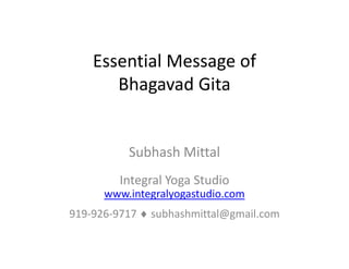 Essential Message of 
       Bhagavad Gita


          Subhash Mittal
          Subhash Mittal
         Integral Yoga Studio
             g      g
      www.integralyogastudio.com
919‐926‐9717 ♦ subhashmittal@gmail.com
                             g
 