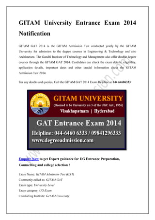 GITAM University Entrance Exam 2014
Notification
GITAM GAT 2014 is the GITAM Admission Test conducted yearly by the GITAM
University for admission to the degree courses in Engineering & Technology and also
Architecture. The Gandhi Institute of Technology and Management also offer double degree
courses through the GITAM GAT 2014. Candidates can check the exam details, eligibility,
application details, important dates and other crucial information about the GITAM
Admission Test 2014.
For any doubts and queries, Call the GITAM GAT 2014 Exam Helpline at 044 64606333

Enquire Now to get Expert guidance for UG Entrance Preparation,
Counselling and college selection !
Exam Name: GITAM Admission Test (GAT)
Commonly called as: GITAM GAT
Exam type: University Level
Exam category: UG Exam
Conducting Institute: GITAM University

 