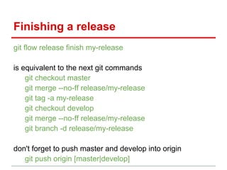 git flow release finish my-release
is equivalent to the next git commands
git checkout master
git merge --no-ff release/my-release
git tag -a my-release
git checkout develop
git merge --no-ff release/my-release
git branch -d release/my-release
don't forget to push master and develop into origin
git push origin [master|develop]
Finishing a release
 
