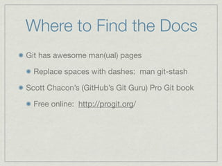 Where to Find the Docs
Git has awesome man(ual) pages

  Replace spaces with dashes: man git-stash

Scott Chacon’s (GitHub’s Git Guru) Pro Git book

  Free online: http://progit.org/
 