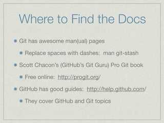 Where to Find the Docs
Git has awesome man(ual) pages

  Replace spaces with dashes: man git-stash

Scott Chacon’s (GitHub’s Git Guru) Pro Git book

  Free online: http://progit.org/

GitHub has good guides: http://help.github.com/

  They cover GitHub and Git topics
 