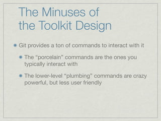 The Minuses of
the Toolkit Design
Git provides a ton of commands to interact with it

  The “porcelain” commands are the ones you
  typically interact with

  The lower-level “plumbing” commands are crazy
  powerful, but less user friendly
 