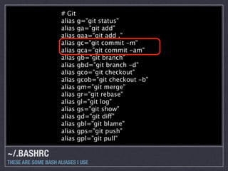 # Git
                      alias g="git status"
                      alias ga="git add"
                      alias gaa="git add ."
                      alias gc="git commit -m"
                      alias gca="git commit -am"
                      alias gb="git branch"
                      alias gbd="git branch -d"
                      alias gco="git checkout"
                      alias gcob="git checkout -b"
                      alias gm="git merge"
                      alias gr="git rebase"
                      alias gl="git log"
                      alias gs="git show"
                      alias gd="git diff"
                      alias gbl="git blame"
                      alias gps="git push"
                      alias gpl="git pull"

~/.BASHRC
THESE ARE SOME BASH ALIASES I USE
 
