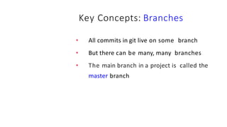 Key Concepts: Branches
• All commits in git live on some branch
• But there can be many, many branches
• The main branch in a project is called the
master branch
 
