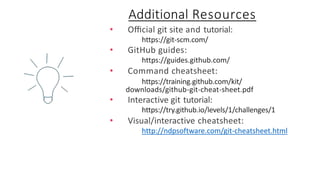 • Oﬃcial git site and tutorial:
https://git-scm.com/
• GitHub guides:
https://guides.github.com/
• Command cheatsheet:
https://training.github.com/kit/
downloads/github-git-cheat-sheet.pdf
• Interactive git tutorial:
https://try.github.io/levels/1/challenges/1
• Visual/interactive cheatsheet:
http://ndpsoftware.com/git-cheatsheet.html
Additional Resources
 