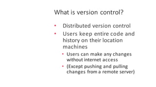 What is version control?
• Distributed version control
• Users keep entire code and
history on their location
machines
• Users can make any changes
without internet access
• (Except pushing and pulling
changes from a remote server)
 