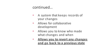continued…
• A system that keeps records of
your changes
• Allows for collaborative
development
• Allows you to know who made
what changes and when
• Allows you to revert any changes
and go back to a previous state
 