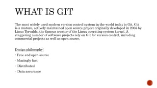 The most widely used modern version control system in the world today is Git. Git
is a mature, actively maintained open source project originally developed in 2005 by
Linus Torvalds, the famous creator of the Linux operating system kernel. A
staggering number of software projects rely on Git for version control, including
commercial projects as well as open source.
Design philosophy:
- Free and open source
- blazingly fast
- Distributed
- Data assurance
 