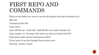 Enter to the folder you want to use for the project and open terminal on it
$git init
Commiting first file
$ git status
$ git add file.txt | $ git add . (add all files you made changes on)
$ git commit –m “message with wich you want to commit the file”
$ git push origin master (explanation after)
If you want to see the changes from certain user
$ git log --author ”name”
 