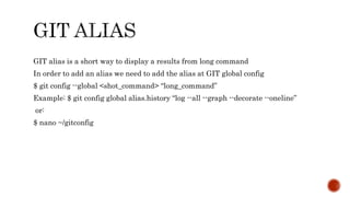 GIT alias is a short way to display a results from long command
In order to add an alias we need to add the alias at GIT global config
$ git config --global <shot_command> “long_command”
Example: $ git config global alias.history “log --all --graph --decorate --oneline”
or:
$ nano ~/gitconfig
 