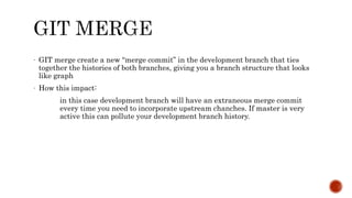 - GIT merge create a new “merge commit” in the development branch that ties
together the histories of both branches, giving you a branch structure that looks
like graph
- How this impact:
in this case development branch will have an extraneous merge commit
every time you need to incorporate upstream chanches. If master is very
active this can pollute your development branch history.
 