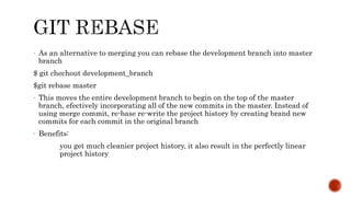 - As an alternative to merging you can rebase the development branch into master
branch
$ git chechout development_branch
$git rebase master
- This moves the entire development branch to begin on the top of the master
branch, efectively incorporating all of the new commits in the master. Instead of
using merge commit, re-base re-write the project history by creating brand new
commits for each commit in the original branch
- Benefits:
you get much cleanier project history, it also result in the perfectly linear
project history
 