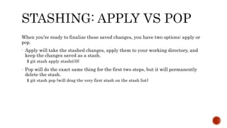 When you’re ready to finalize these saved changes, you have two options: apply or
pop.
- Apply will take the stashed changes, apply them to your working directory, and
keep the changes saved as a stash.
$ git stash apply stash@{0}
- Pop will do the exact same thing for the first two steps, but it will permanently
delete the stash.
$ git stash pop (will drag the very first stash on the stash list)
 