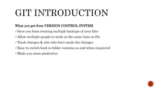 What you get from VERSION CONTROL SYSTEM
Save you from creating multiple backups of your files
Allow multiple people to work on the same time on file
Track changes & also who have made the changes
Easy to switch back to folder versions as and when requiered
Make you more productive
 