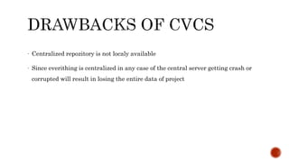 - Centralized repozitory is not localy available
- Since everithing is centralized in any case of the central server getting crash or
corrupted will result in losing the entire data of project
 