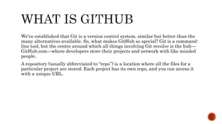 We’ve established that Git is a version control system, similar but better than the
many alternatives available. So, what makes GitHub so special? Git is a command-
line tool, but the centre around which all things involving Git revolve is the hub—
GitHub.com—where developers store their projects and network with like minded
people.
A repository (usually abbreviated to “repo”) is a location where all the files for a
particular project are stored. Each project has its own repo, and you can access it
with a unique URL.
 