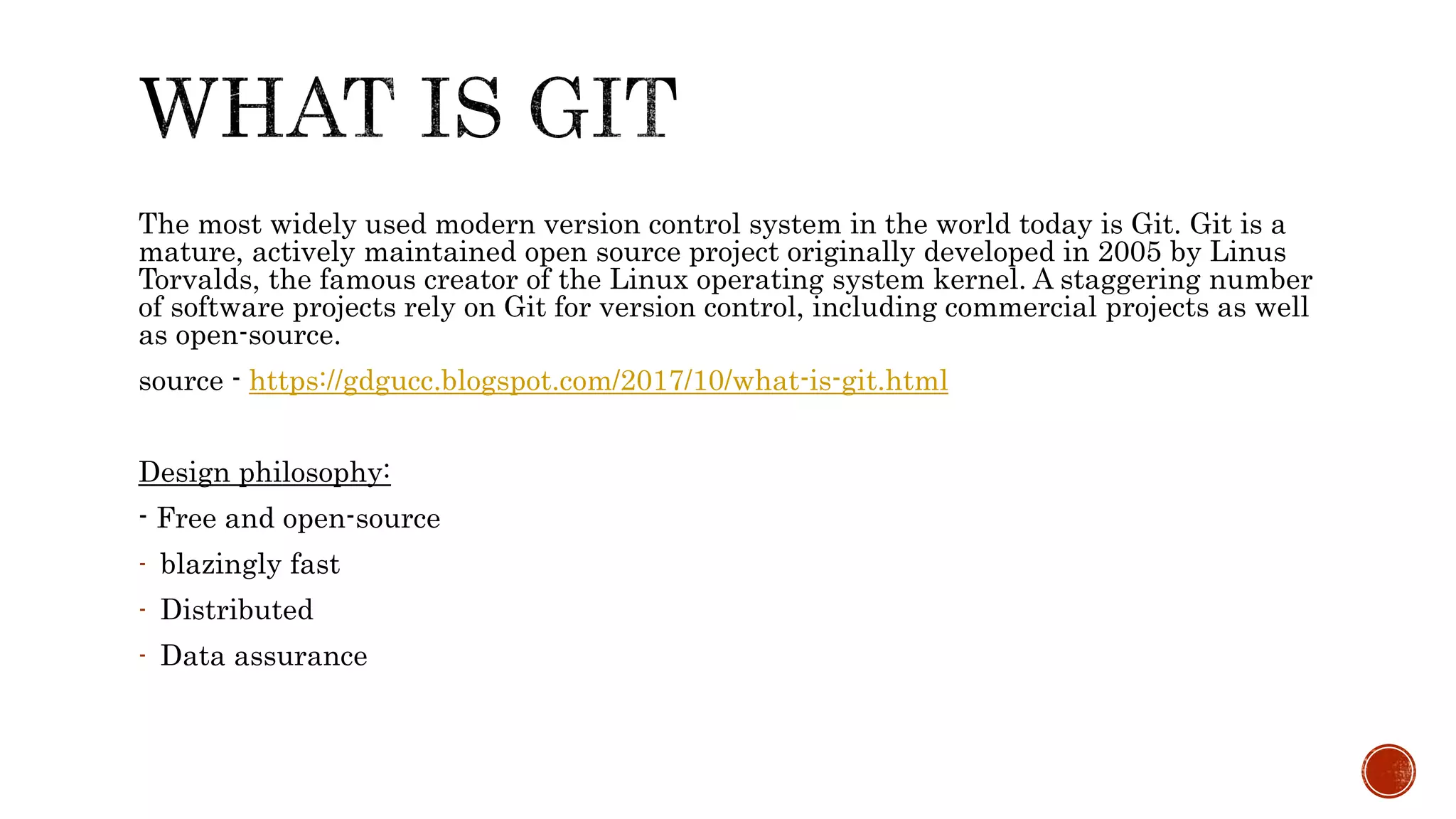 The most widely used modern version control system in the world today is Git. Git is a
mature, actively maintained open source project originally developed in 2005 by Linus
Torvalds, the famous creator of the Linux operating system kernel. A staggering number
of software projects rely on Git for version control, including commercial projects as well
as open-source.
source - https://gdgucc.blogspot.com/2017/10/what-is-git.html
Design philosophy:
- Free and open-source
- blazingly fast
- Distributed
- Data assurance
 