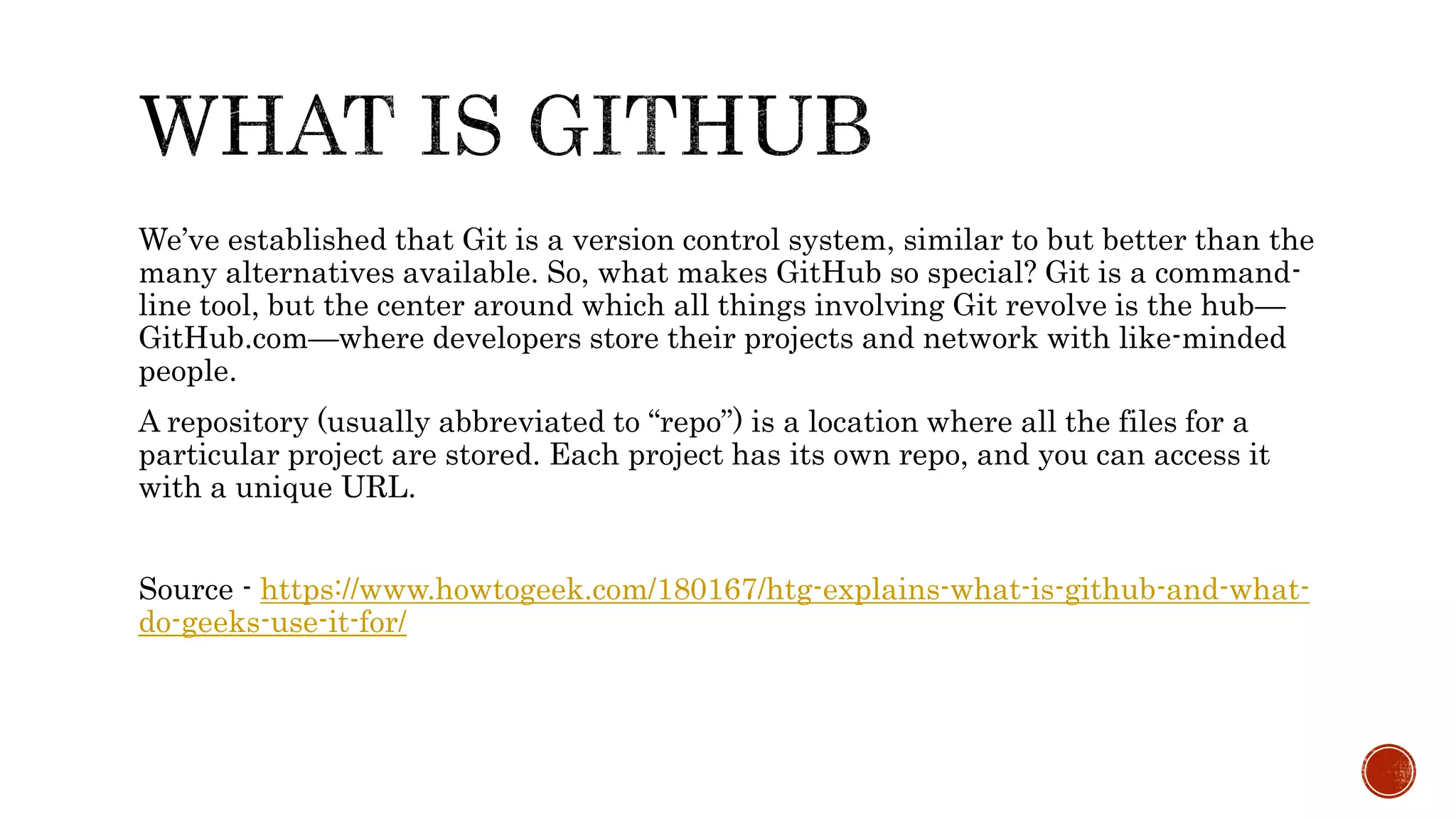 We’ve established that Git is a version control system, similar to but better than the
many alternatives available. So, what makes GitHub so special? Git is a command-
line tool, but the center around which all things involving Git revolve is the hub—
GitHub.com—where developers store their projects and network with like-minded
people.
A repository (usually abbreviated to “repo”) is a location where all the files for a
particular project are stored. Each project has its own repo, and you can access it
with a unique URL.
Source - https://www.howtogeek.com/180167/htg-explains-what-is-github-and-what-
do-geeks-use-it-for/
 