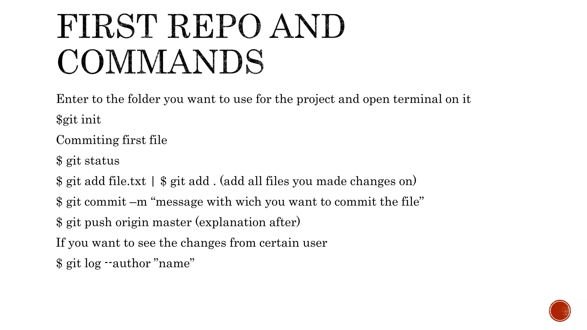 Enter to the folder you want to use for the project and open terminal on it
$git init
Commiting first file
$ git status
$ git add file.txt | $ git add . (add all files you made changes on)
$ git commit –m “message with wich you want to commit the file”
$ git push origin master (explanation after)
If you want to see the changes from certain user
$ git log --author ”name”
 