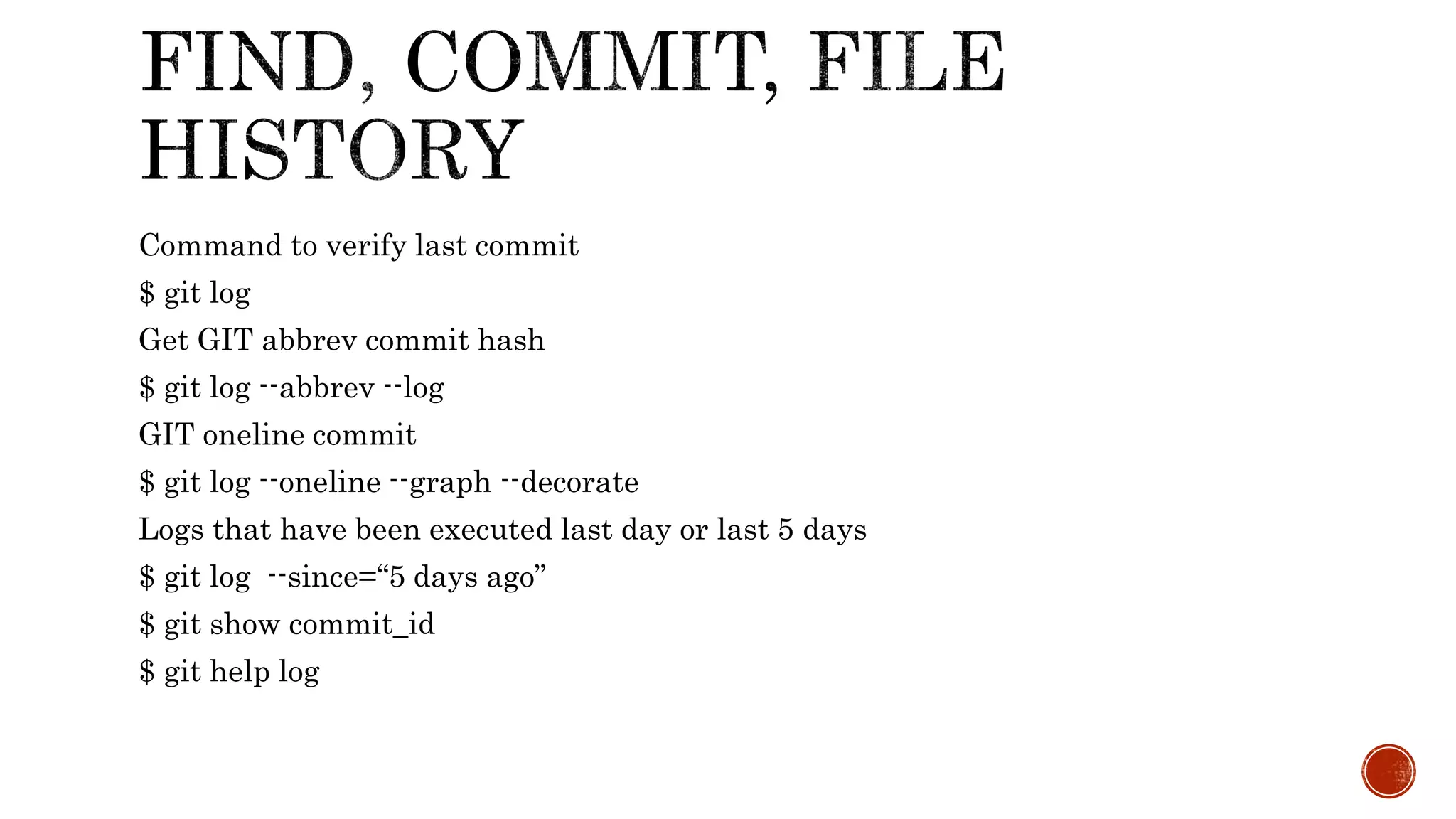 Command to verify last commit
$ git log
Get GIT abbrev commit hash
$ git log --abbrev --log
GIT oneline commit
$ git log --oneline --graph --decorate
Logs that have been executed last day or last 5 days
$ git log --since=“5 days ago”
$ git show commit_id
$ git help log
 