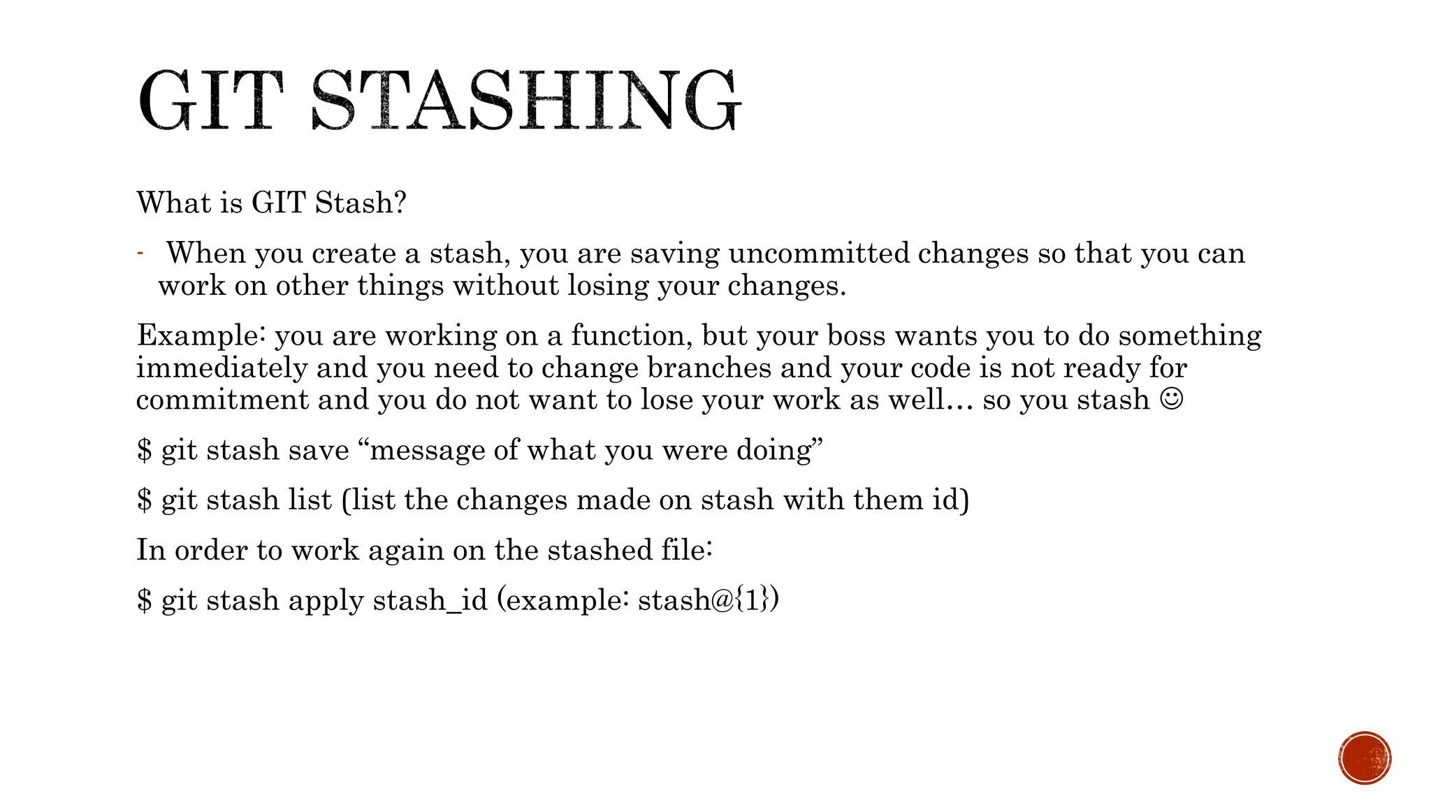 What is GIT Stash?
- When you create a stash, you are saving uncommitted changes so that you can
work on other things without losing your changes.
Example: you are working on a function, but your boss wants you to do something
immediately and you need to change branches and your code is not ready for
commitment and you do not want to lose your work as well… so you stash 
$ git stash save “message of what you were doing”
$ git stash list (list the changes made on stash with them id)
In order to work again on the stashed file:
$ git stash apply stash_id (example: stash@{1})
 