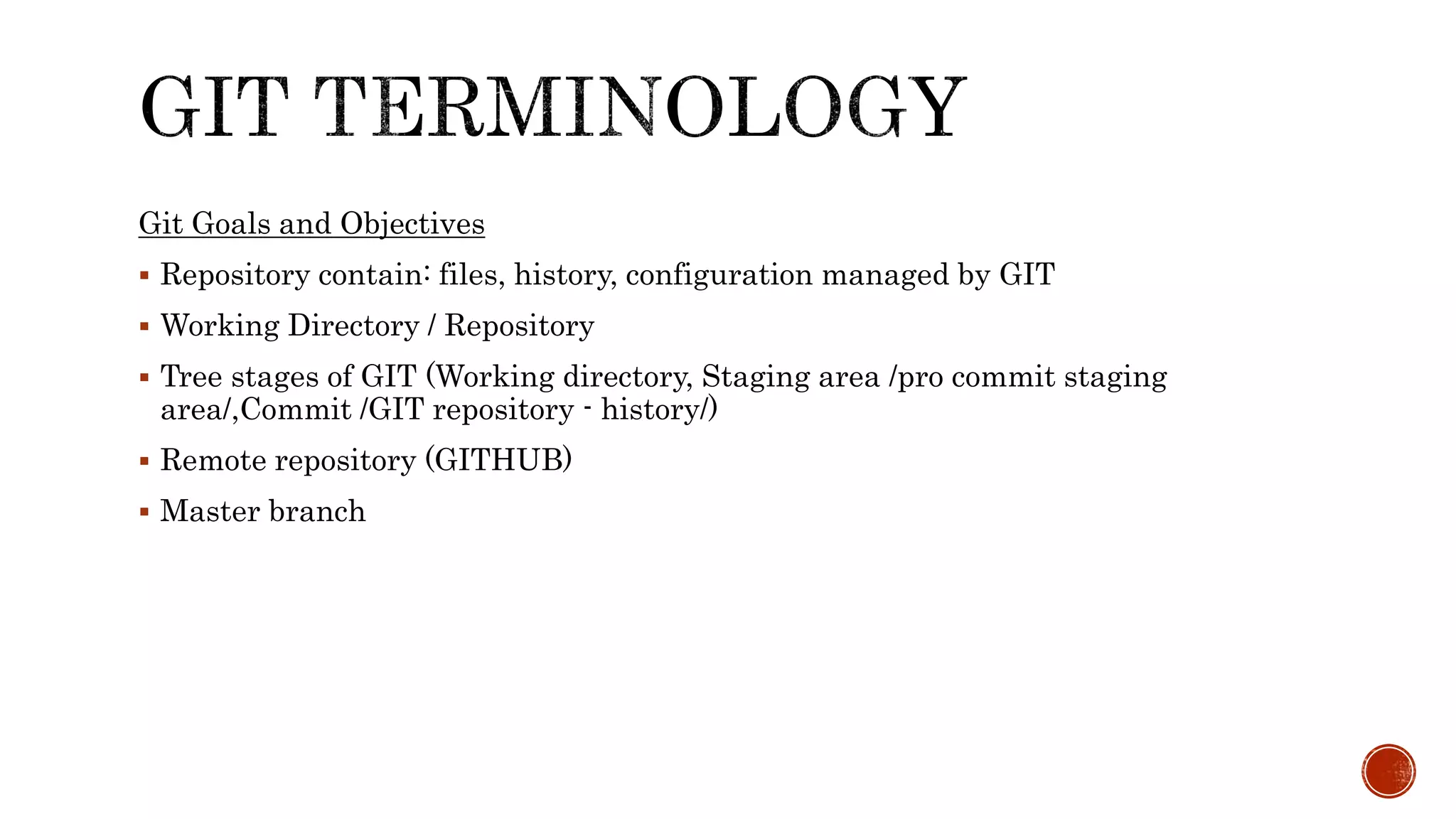 Git Goals and Objectives
 Repository contain: files, history, configuration managed by GIT
 Working Directory / Repository
 Tree stages of GIT (Working directory, Staging area /pro commit staging
area/,Commit /GIT repository - history/)
 Remote repository (GITHUB)
 Master branch
 