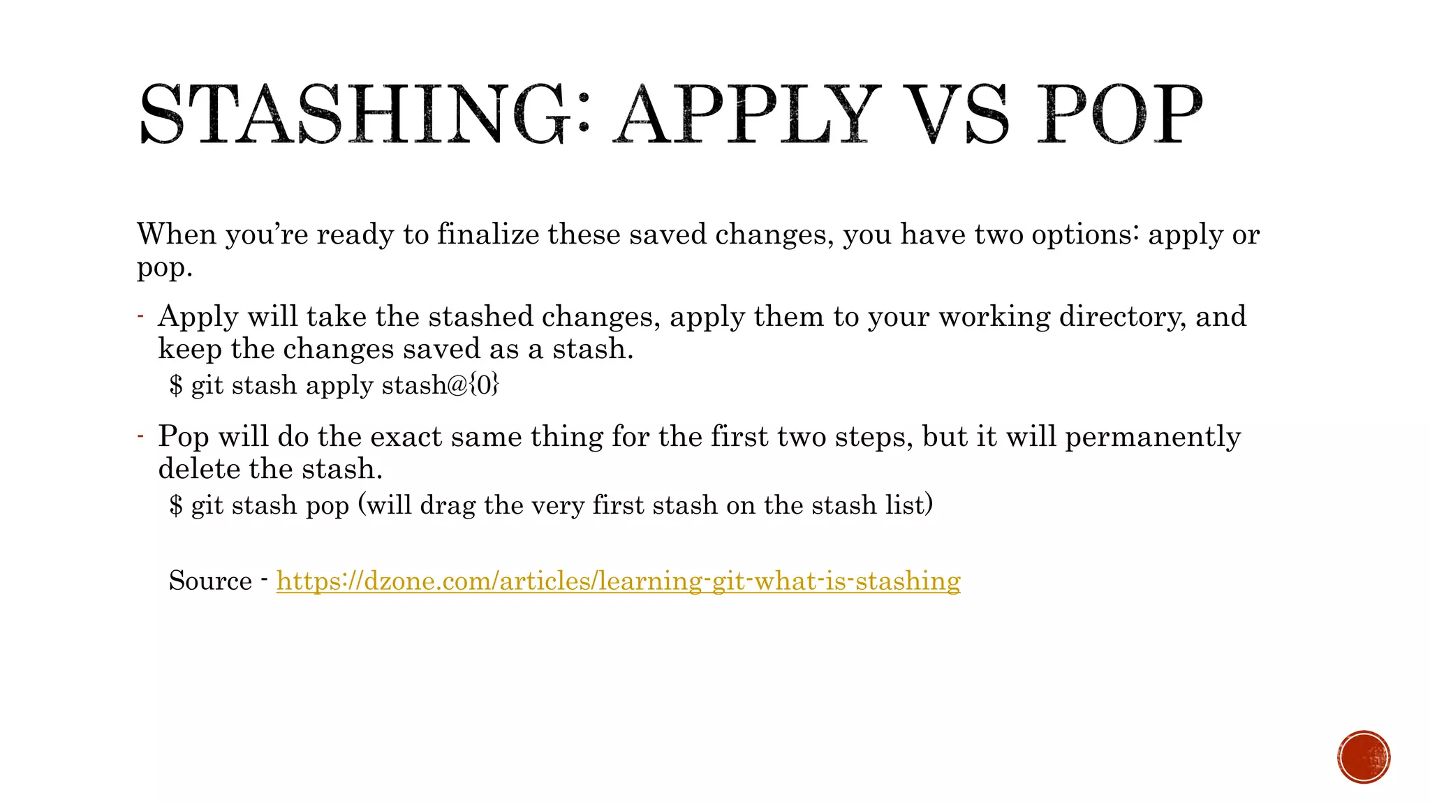 When you’re ready to finalize these saved changes, you have two options: apply or
pop.
- Apply will take the stashed changes, apply them to your working directory, and
keep the changes saved as a stash.
$ git stash apply stash@{0}
- Pop will do the exact same thing for the first two steps, but it will permanently
delete the stash.
$ git stash pop (will drag the very first stash on the stash list)
Source - https://dzone.com/articles/learning-git-what-is-stashing
 
