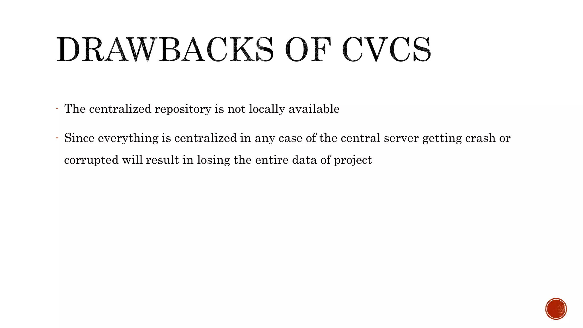 - The centralized repository is not locally available
- Since everything is centralized in any case of the central server getting crash or
corrupted will result in losing the entire data of project
 